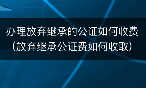 办理放弃继承的公证如何收费（放弃继承公证费如何收取）