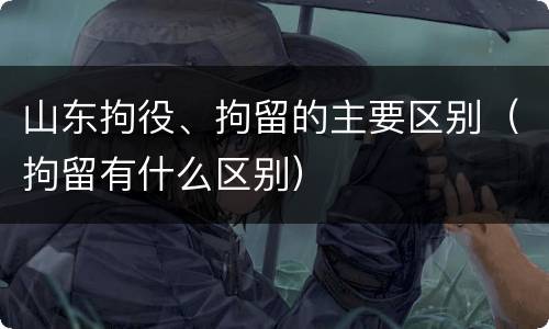 山东拘役、拘留的主要区别（拘留有什么区别）