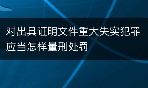 对出具证明文件重大失实犯罪应当怎样量刑处罚