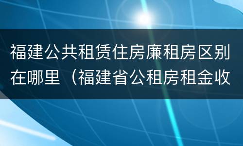 福建公共租赁住房廉租房区别在哪里（福建省公租房租金收费标准）