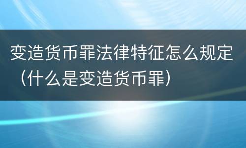 变造货币罪法律特征怎么规定（什么是变造货币罪）