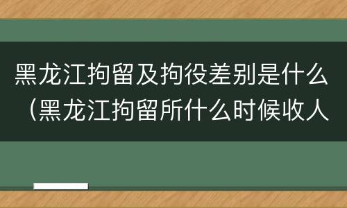 黑龙江拘留及拘役差别是什么（黑龙江拘留所什么时候收人）
