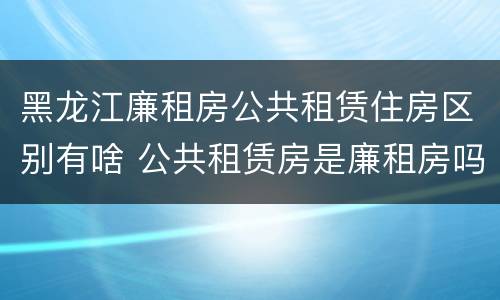 黑龙江廉租房公共租赁住房区别有啥 公共租赁房是廉租房吗