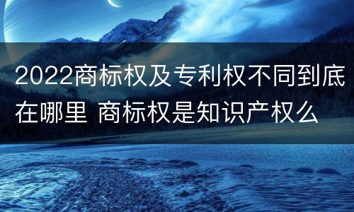 2022商标权及专利权不同到底在哪里 商标权是知识产权么