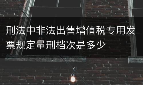 刑法中非法出售增值税专用发票规定量刑档次是多少