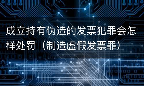成立持有伪造的发票犯罪会怎样处罚（制造虚假发票罪）