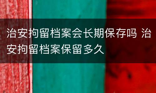 治安拘留档案会长期保存吗 治安拘留档案保留多久
