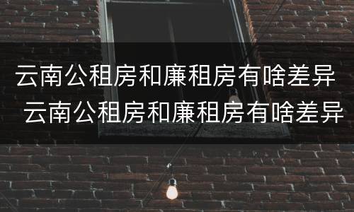 云南公租房和廉租房有啥差异 云南公租房和廉租房有啥差异嘛