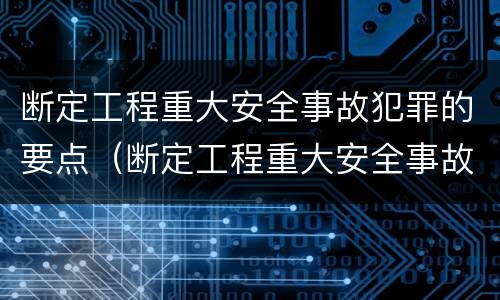 断定工程重大安全事故犯罪的要点（断定工程重大安全事故犯罪的要点包括）