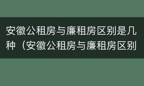 安徽公租房与廉租房区别是几种（安徽公租房与廉租房区别是几种类型）