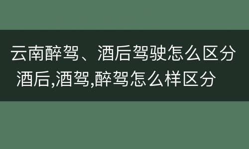 云南醉驾、酒后驾驶怎么区分 酒后,酒驾,醉驾怎么样区分