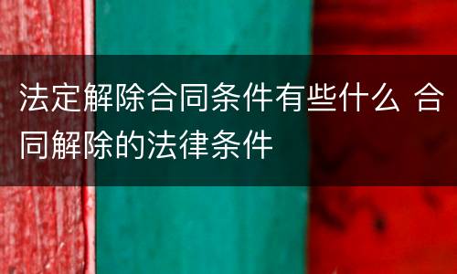 法定解除合同条件有些什么 合同解除的法律条件