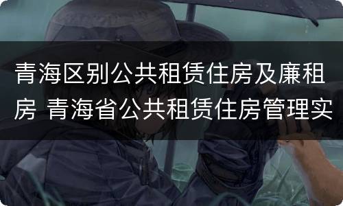 青海区别公共租赁住房及廉租房 青海省公共租赁住房管理实施细则