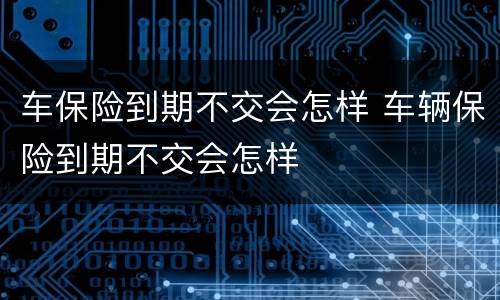 车保险到期不交会怎样 车辆保险到期不交会怎样