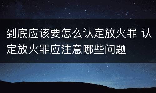 到底应该要怎么认定放火罪 认定放火罪应注意哪些问题