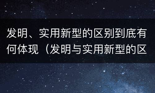 发明、实用新型的区别到底有何体现（发明与实用新型的区别有）