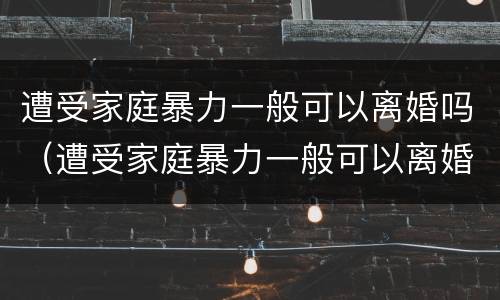 遭受家庭暴力一般可以离婚吗（遭受家庭暴力一般可以离婚吗知乎）