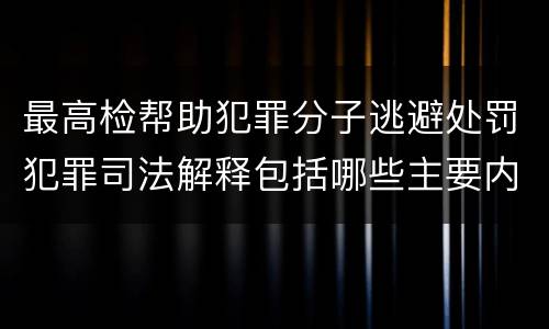 最高检帮助犯罪分子逃避处罚犯罪司法解释包括哪些主要内容
