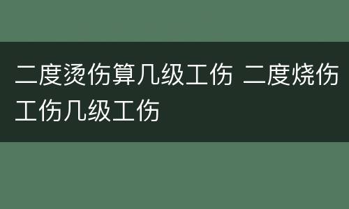 二度烫伤算几级工伤 二度烧伤工伤几级工伤