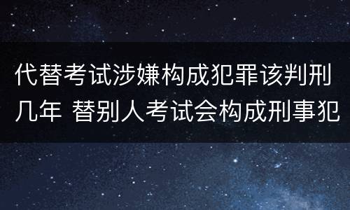代替考试涉嫌构成犯罪该判刑几年 替别人考试会构成刑事犯罪吗