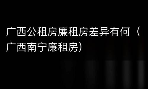 广西公租房廉租房差异有何（广西南宁廉租房）