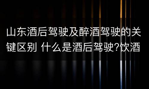 山东酒后驾驶及醉酒驾驶的关键区别 什么是酒后驾驶?饮酒驾驶与醉酒驾驶的区别是什么?