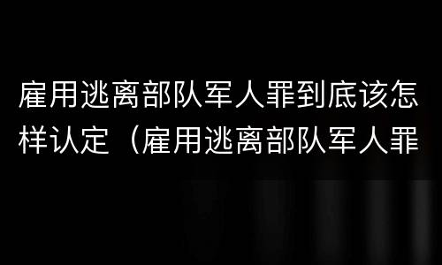 雇用逃离部队军人罪到底该怎样认定（雇用逃离部队军人罪到底该怎样认定呢）