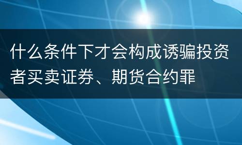 什么条件下才会构成诱骗投资者买卖证券、期货合约罪