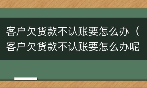 客户欠货款不认账要怎么办（客户欠货款不认账要怎么办呢）