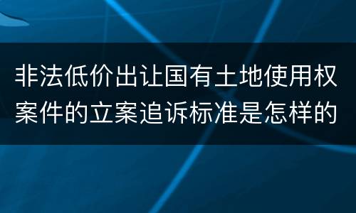 非法低价出让国有土地使用权案件的立案追诉标准是怎样的