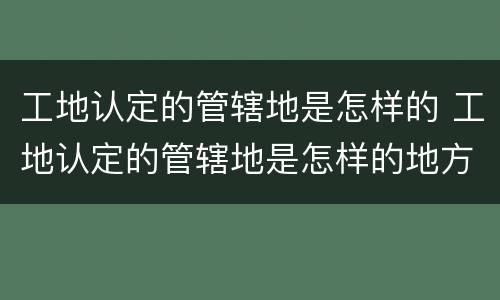 工地认定的管辖地是怎样的 工地认定的管辖地是怎样的地方