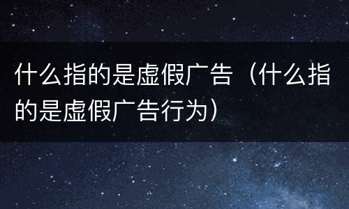 什么指的是虚假广告（什么指的是虚假广告行为）