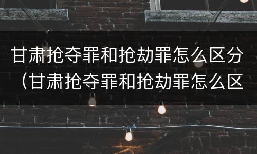 甘肃抢夺罪和抢劫罪怎么区分（甘肃抢夺罪和抢劫罪怎么区分判刑）