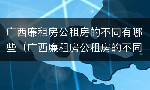 广西廉租房公租房的不同有哪些（广西廉租房公租房的不同有哪些条件）