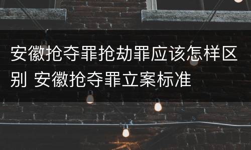 安徽抢夺罪抢劫罪应该怎样区别 安徽抢夺罪立案标准