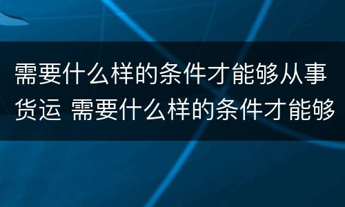 需要什么样的条件才能够从事货运 需要什么样的条件才能够从事货运服务