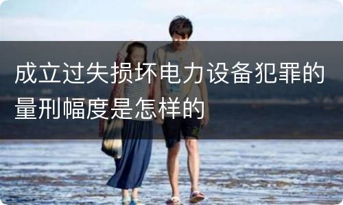成立过失损坏电力设备犯罪的量刑幅度是怎样的