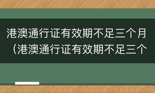 港澳通行证有效期不足三个月（港澳通行证有效期不足三个月怎么续签）