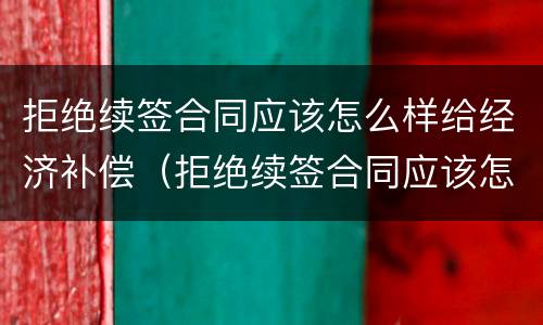 拒绝续签合同应该怎么样给经济补偿（拒绝续签合同应该怎么样给经济补偿金呢）