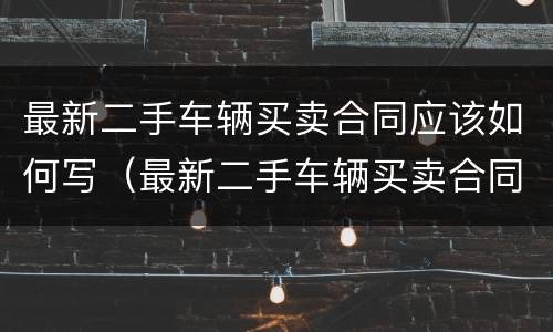 最新二手车辆买卖合同应该如何写（最新二手车辆买卖合同应该如何写呢）
