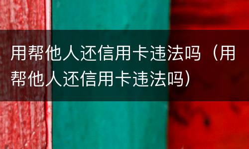 用帮他人还信用卡违法吗(用帮他人还信用卡违法吗)