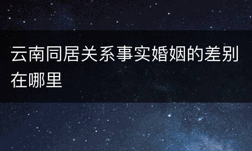 云南同居关系事实婚姻的差别在哪里