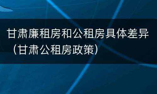 甘肃廉租房和公租房具体差异（甘肃公租房政策）