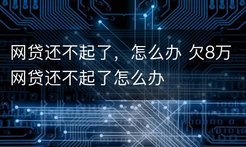 网贷还不起了，怎么办 欠8万网贷还不起了怎么办