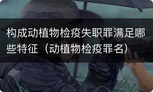 构成动植物检疫失职罪满足哪些特征（动植物检疫罪名）