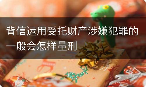 背信运用受托财产涉嫌犯罪的一般会怎样量刑