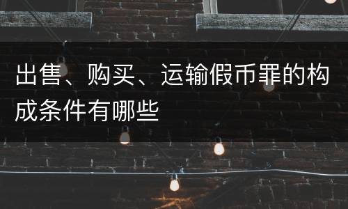 出售、购买、运输假币罪的构成条件有哪些