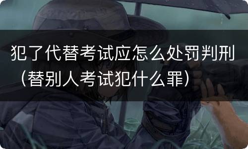 犯了代替考试应怎么处罚判刑（替别人考试犯什么罪）