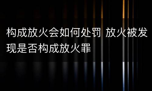 构成放火会如何处罚 放火被发现是否构成放火罪