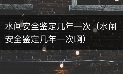 水闸安全鉴定几年一次（水闸安全鉴定几年一次啊）